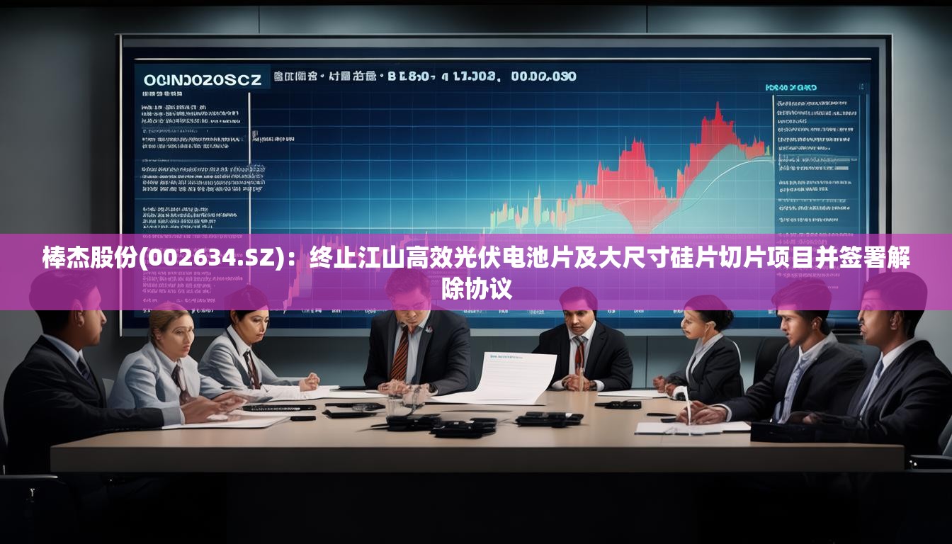 棒杰股份(002634.SZ)：终止江山高效光伏电池片及大尺寸硅片切片项目并签署解除协议